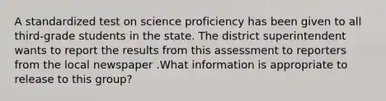 A standardized test on science proficiency has been given to all third-grade students in the state. The district superintendent wants to report the results from this assessment to reporters from the local newspaper .What information is appropriate to release to this group?