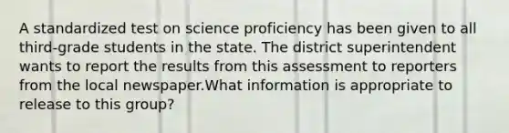 A standardized test on science proficiency has been given to all third-grade students in the state. The district superintendent wants to report the results from this assessment to reporters from the local newspaper.What information is appropriate to release to this group?