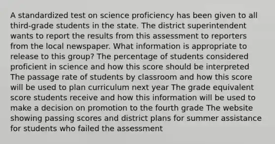 A standardized test on science proficiency has been given to all third-grade students in the state. The district superintendent wants to report the results from this assessment to reporters from the local newspaper. What information is appropriate to release to this group? The percentage of students considered proficient in science and how this score should be interpreted The passage rate of students by classroom and how this score will be used to plan curriculum next year The grade equivalent score students receive and how this information will be used to make a decision on promotion to the fourth grade The website showing passing scores and district plans for summer assistance for students who failed the assessment