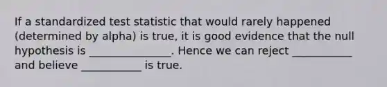 If a standardized test statistic that would rarely happened (determined by alpha) is true, it is good evidence that the null hypothesis is _______________. Hence we can reject ___________ and believe ___________ is true.