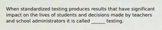 When standardized testing produces results that have significant impact on the lives of students and decisions made by teachers and school administrators it is called ______ testing.