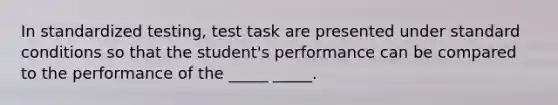 In standardized testing, test task are presented under standard conditions so that the student's performance can be compared to the performance of the _____ _____.