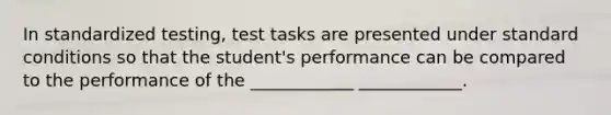 In standardized testing, test tasks are presented under standard conditions so that the student's performance can be compared to the performance of the ____________ ____________.