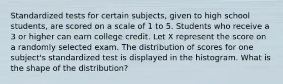 Standardized tests for certain subjects, given to high school students, are scored on a scale of 1 to 5. Students who receive a 3 or higher can earn college credit. Let X represent the score on a randomly selected exam. The distribution of scores for one subject's standardized test is displayed in the histogram. What is the shape of the distribution?