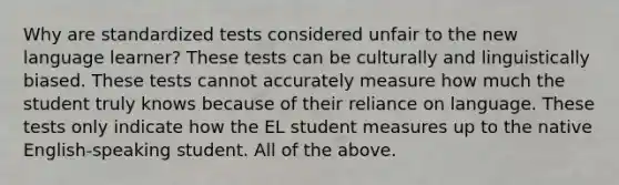 Why are standardized tests considered unfair to the new language learner? These tests can be culturally and linguistically biased. These tests cannot accurately measure how much the student truly knows because of their reliance on language. These tests only indicate how the EL student measures up to the native English-speaking student. All of the above.