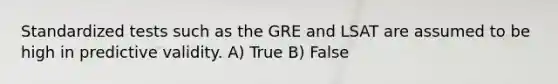 Standardized tests such as the GRE and LSAT are assumed to be high in predictive validity. A) True B) False