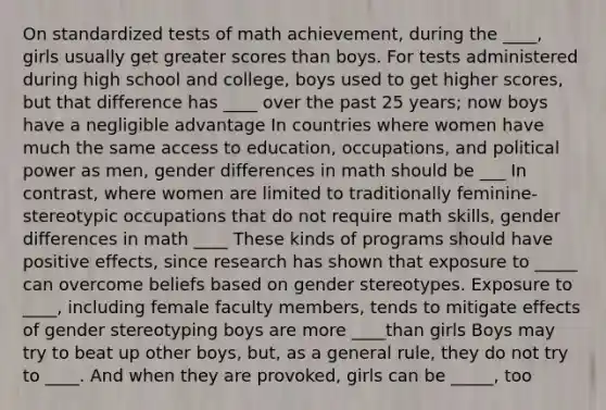 On standardized tests of math achievement, during the ____, girls usually get greater scores than boys. For tests administered during high school and college, boys used to get higher scores, but that difference has ____ over the past 25 years; now boys have a negligible advantage In countries where women have much the same access to education, occupations, and political power as men, gender differences in math should be ___ In contrast, where women are limited to traditionally feminine-stereotypic occupations that do not require math skills, gender differences in math ____ These kinds of programs should have positive effects, since research has shown that exposure to _____ can overcome beliefs based on gender stereotypes. Exposure to ____, including female faculty members, tends to mitigate effects of gender stereotyping boys are more ____than girls Boys may try to beat up other boys, but, as a general rule, they do not try to ____. And when they are provoked, girls can be _____, too