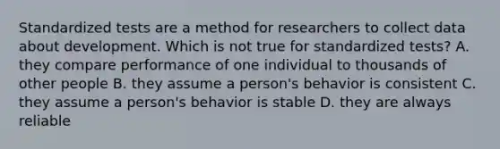 Standardized tests are a method for researchers to collect data about development. Which is not true for standardized tests? A. they compare performance of one individual to thousands of other people B. they assume a person's behavior is consistent C. they assume a person's behavior is stable D. they are always reliable