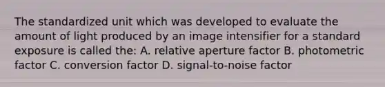 The standardized unit which was developed to evaluate the amount of light produced by an image intensifier for a standard exposure is called the: A. relative aperture factor B. photometric factor C. conversion factor D. signal-to-noise factor