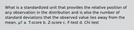 What is a standardized unit that provides the relative position of any observation in the distribution and is also the number of standard deviations that the observed value lies away from the mean, μ? a. T-score b. Z-score c. F-test d. Chi test