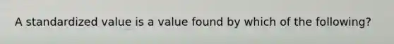 A standardized value is a value found by which of the​ following?
