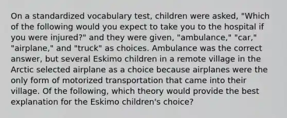 On a standardized vocabulary test, children were asked, "Which of the following would you expect to take you to the hospital if you were injured?" and they were given, "ambulance," "car," "airplane," and "truck" as choices. Ambulance was the correct answer, but several Eskimo children in a remote village in the Arctic selected airplane as a choice because airplanes were the only form of motorized transportation that came into their village. Of the following, which theory would provide the best explanation for the Eskimo children's choice?