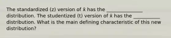 The standardized (z) version of x̄ has the _______________ distribution. The studentized (t) version of x̄ has the ___________ distribution. What is the main defining characteristic of this new distribution?