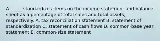 A _____ standardizes items on the <a href='https://www.questionai.com/knowledge/kCPMsnOwdm-income-statement' class='anchor-knowledge'>income statement</a> and balance sheet as a percentage of total sales and total assets, respectively. A. tax reconciliation statement B. statement of standardization C. statement of cash flows D. common-base year statement E. common-size statement