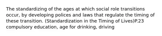 The standardizing of the ages at which social role transitions occur, by developing polices and laws that regulate the timing of these transition. (Standardization in the Timing of Lives)P.23 compulsory education, age for drinking, driving