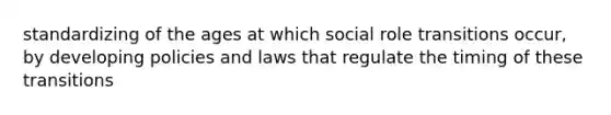 standardizing of the ages at which social role transitions occur, by developing policies and laws that regulate the timing of these transitions