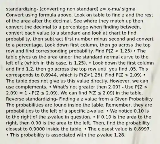 standardizing- (converting non standard) z= x-mu/ sigma Convert using formula above. Look on table to find z and the rest of the area after the decimal. See where they match up then convert the decimal to a percentage when finding between, convert each value to a standard and look at chart to find probability, then subtract first number minus second and convert to a percentage. Look down first column, then go across the top row and find corresponding probability. Find P(Z 2.09) • The table does not give us this value directly. However, we can use complements. • What's not greater then 2.09? - Use P(Z > 2.09) = 1 - P(Z ≤ 2.09). We can find P(Z ≤ 2.09) in the table. Reverse standardizing- Finding a z value from a Given Probability The probabilities are found inside the table. Remember, they are probabilities to the left of a specific z-value. • We notice 0.10 is to the right of the z-value in question. • If 0.10 is the area to the right, then 0.90 is the area to the left. Then, find the probability closest to 0.9000 inside the table. • The closest value is 0.8997. • This probability is associated with the z-value 1.28.