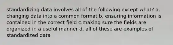 standardizing data involves all of the following except what? a. changing data into a common format b. ensuring information is contained in the correct field c.making sure the fields are organized in a useful manner d. all of these are examples of standardized data