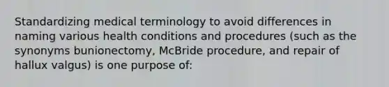 Standardizing medical terminology to avoid differences in naming various health conditions and procedures (such as the synonyms bunionectomy, McBride procedure, and repair of hallux valgus) is one purpose of: