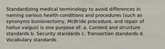 Standardizing medical terminology to avoid differences in naming various health conditions and procedures (such as synonyms bunionectomy, McBride procedure, and repair of hallux valgus) is one purpose of: a. Content and structure standards b. Security standards c. Transaction standards d. Vocabulary standards