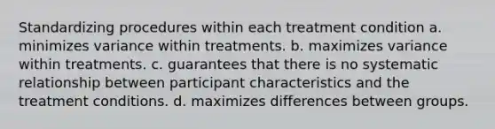 Standardizing procedures within each treatment condition a. minimizes variance within treatments. b. maximizes variance within treatments. c. guarantees that there is no systematic relationship between participant characteristics and the treatment conditions. d. maximizes differences between groups.