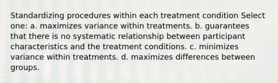 Standardizing procedures within each treatment condition Select one: a. maximizes variance within treatments. b. guarantees that there is no systematic relationship between participant characteristics and the treatment conditions. c. minimizes variance within treatments. d. maximizes differences between groups.