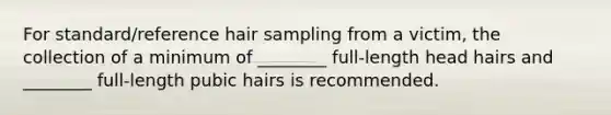 For standard/reference hair sampling from a victim, the collection of a minimum of ________ full-length head hairs and ________ full-length pubic hairs is recommended.