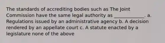 The standards of accrediting bodies such as The Joint Commission have the same legal authority as _____________. a. Regulations issued by an administrative agency b. A decision rendered by an appellate court c. A statute enacted by a legislature none of the above