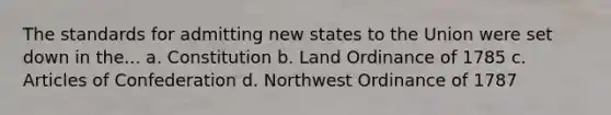 The standards for admitting new states to the Union were set down in the... a. Constitution b. Land Ordinance of 1785 c. Articles of Confederation d. Northwest Ordinance of 1787