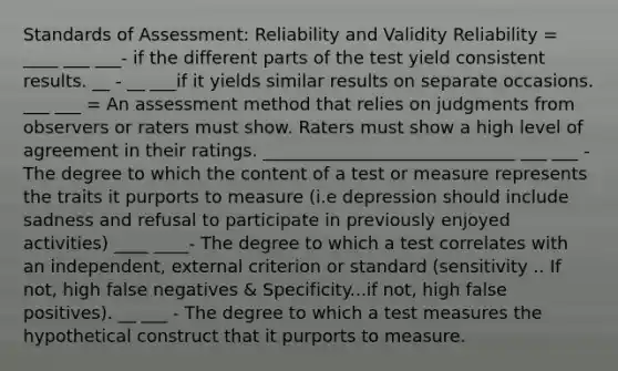 Standards of Assessment: Reliability and Validity Reliability = ____ ___ ___- if the different parts of the test yield consistent results. __ - __ ___if it yields similar results on separate occasions. ___ ___ = An assessment method that relies on judgments from observers or raters must show. Raters must show a high level of agreement in their ratings. _____________________________ ___ ___ - The degree to which the content of a test or measure represents the traits it purports to measure (i.e depression should include sadness and refusal to participate in previously enjoyed activities) ____ ____- The degree to which a test correlates with an independent, external criterion or standard (sensitivity .. If not, high false negatives & Specificity...if not, high false positives). __ ___ - The degree to which a test measures the hypothetical construct that it purports to measure.