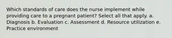 Which standards of care does the nurse implement while providing care to a pregnant patient? Select all that apply. a. Diagnosis b. Evaluation c. Assessment d. Resource utilization e. Practice environment