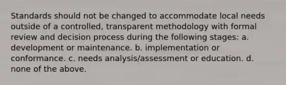 Standards should not be changed to accommodate local needs outside of a controlled, transparent methodology with formal review and decision process during the following stages: a. development or maintenance. b. implementation or conformance. c. needs analysis/assessment or education. d. none of the above.