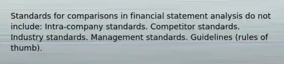 Standards for comparisons in financial statement analysis do not include: Intra-company standards. Competitor standards. Industry standards. Management standards. Guidelines (rules of thumb).