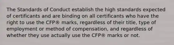 The Standards of Conduct establish the high standards expected of certificants and are binding on all certificants who have the right to use the CFP® marks, regardless of their title, type of employment or method of compensation, and regardless of whether they use actually use the CFP® marks or not.