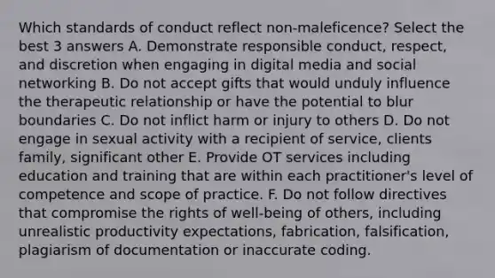 Which standards of conduct reflect non-maleficence? Select the best 3 answers A. Demonstrate responsible conduct, respect, and discretion when engaging in digital media and social networking B. Do not accept gifts that would unduly influence the therapeutic relationship or have the potential to blur boundaries C. Do not inflict harm or injury to others D. Do not engage in sexual activity with a recipient of service, clients family, significant other E. Provide OT services including education and training that are within each practitioner's level of competence and scope of practice. F. Do not follow directives that compromise the rights of well-being of others, including unrealistic productivity expectations, fabrication, falsification, plagiarism of documentation or inaccurate coding.