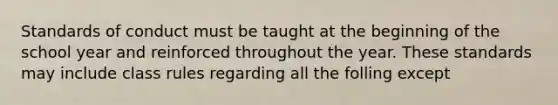 Standards of conduct must be taught at the beginning of the school year and reinforced throughout the year. These standards may include class rules regarding all the folling except