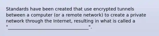 Standards have been created that use encrypted tunnels between a computer (or a remote network) to create a private network through the Internet, resulting in what is called a "____________________________________".