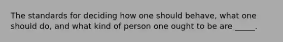 The standards for deciding how one should behave, what one should do, and what kind of person one ought to be are _____.