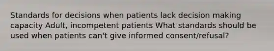 Standards for decisions when patients lack decision making capacity Adult, incompetent patients What standards should be used when patients can't give informed consent/refusal?