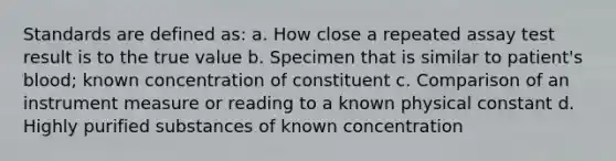 Standards are defined as: a. How close a repeated assay test result is to the true value b. Specimen that is similar to patient's blood; known concentration of constituent c. Comparison of an instrument measure or reading to a known physical constant d. Highly purified substances of known concentration