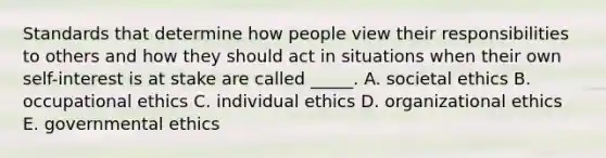 Standards that determine how people view their responsibilities to others and how they should act in situations when their own self-interest is at stake are called _____. A. societal ethics B. occupational ethics C. individual ethics D. organizational ethics E. governmental ethics