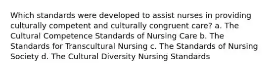 Which standards were developed to assist nurses in providing culturally competent and culturally congruent care? a. The Cultural Competence Standards of Nursing Care b. The Standards for Transcultural Nursing c. The Standards of Nursing Society d. The Cultural Diversity Nursing Standards