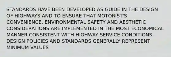 STANDARDS HAVE BEEN DEVELOPED AS GUIDE IN THE DESIGN OF HIGHWAYS AND TO ENSURE THAT MOTORIST'S CONVENIENCE, ENVIRONMENTAL SAFETY AND AESTHETIC CONSIDERATIONS ARE IMPLEMENTED IN THE MOST ECONOMICAL MANNER CONSISTENT WITH HIGHWAY SERVICE CONDITIONS. DESIGN POLICIES AND STANDARDS GENERALLY REPRESENT MINIMUM VALUES