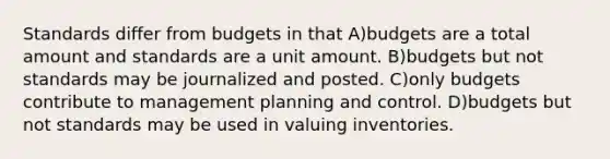 Standards differ from budgets in that A)budgets are a total amount and standards are a unit amount. B)budgets but not standards may be journalized and posted. C)only budgets contribute to management planning and control. D)budgets but not standards may be used in valuing inventories.