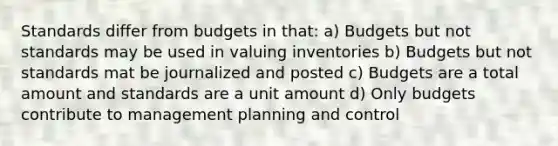 Standards differ from budgets in that: a) Budgets but not standards may be used in valuing inventories b) Budgets but not standards mat be journalized and posted c) Budgets are a total amount and standards are a unit amount d) Only budgets contribute to management planning and control