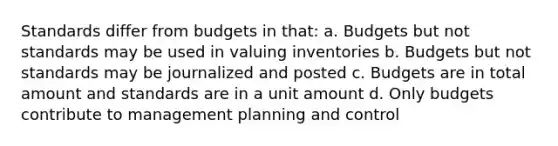 Standards differ from budgets in that: a. Budgets but not standards may be used in valuing inventories b. Budgets but not standards may be journalized and posted c. Budgets are in total amount and standards are in a unit amount d. Only budgets contribute to management planning and control