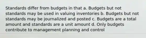 Standards differ from budgets in that a. Budgets but not standards may be used in valuing inventories b. Budgets but not standards may be journalized and posted c. Budgets are a total amount and standards are a unit amount d. Only budgets contribute to management planning and control