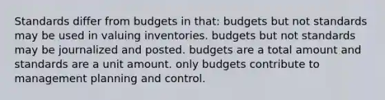 Standards differ from budgets in that: budgets but not standards may be used in valuing inventories. budgets but not standards may be journalized and posted. budgets are a total amount and standards are a unit amount. only budgets contribute to management planning and control.