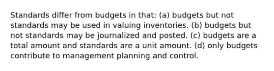 Standards differ from budgets in that: (a) budgets but not standards may be used in valuing inventories. (b) budgets but not standards may be journalized and posted. (c) budgets are a total amount and standards are a unit amount. (d) only budgets contribute to management planning and control.