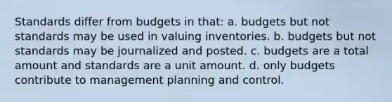 Standards differ from budgets in that: a. budgets but not standards may be used in valuing inventories. b. budgets but not standards may be journalized and posted. c. budgets are a total amount and standards are a unit amount. d. only budgets contribute to management planning and control.